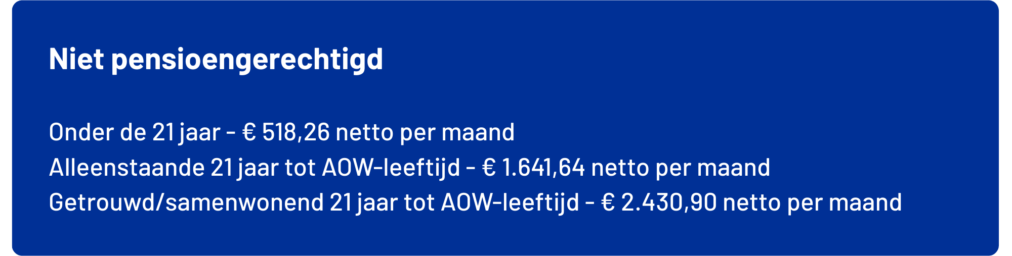Afbeelding met maximale nettobedragen waaronder je de Bossche pas ontvangt: Onder de 21 jaar maximaal € 518,26           netto per maand exclusief vakantiegeld Alleenstaand 21 jaar tot AOW-leeftijd maximaal € 1.641,64       netto per maand exclusief vakantiegeld Gehuwd/samenwonend 21 jaar tot AOW-leeftijd  maximaal € 2.430,90       netto per maand exclusief