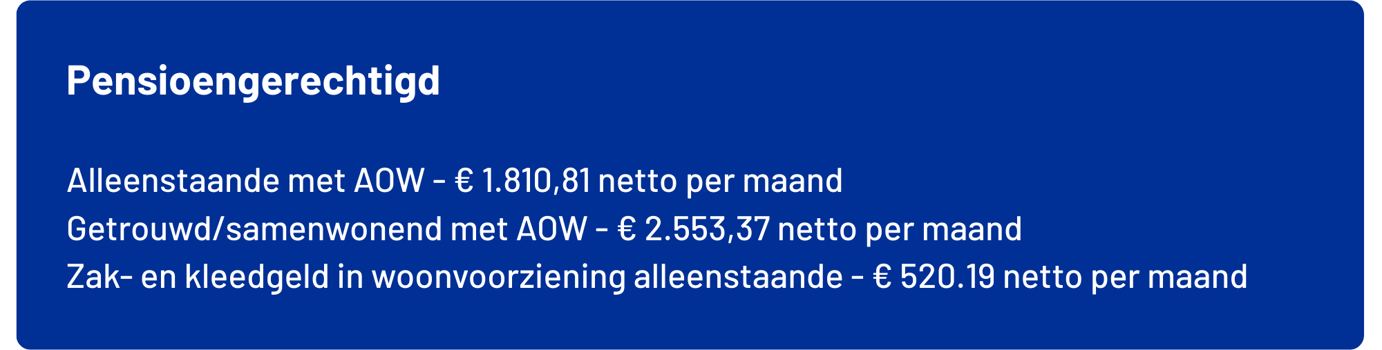 Alleenstaande met AOW maximaal € 1.810,81       netto per maand exclusief vakantiegeld Gehuwd/samenwonend met AOW  maximaal € 2.553,37       netto per maand exclusief vakantiegeld Zak- en kleedgeld in woonvoorziening alleenstaande* maximaal € 520,19           netto per maand exclusief vakantiegeld